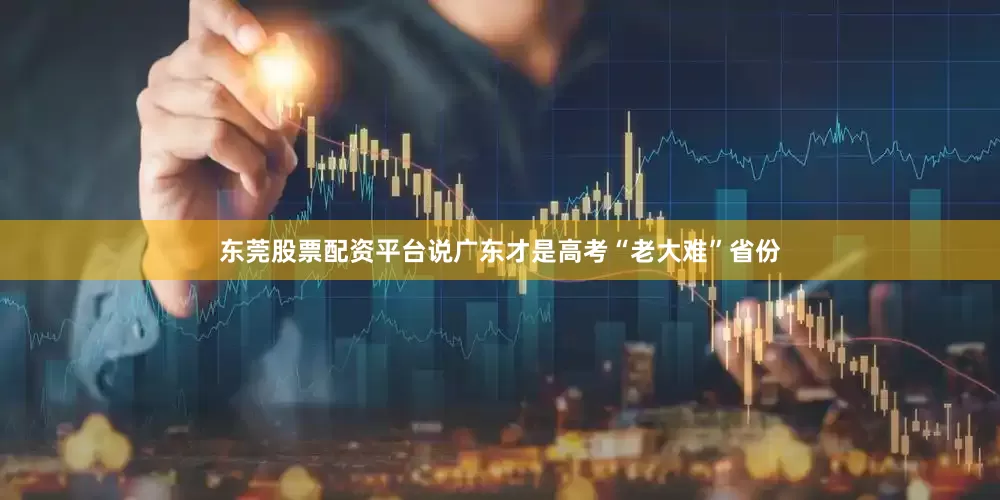 东莞股票配资平台说广东才是高考“老大难”省份