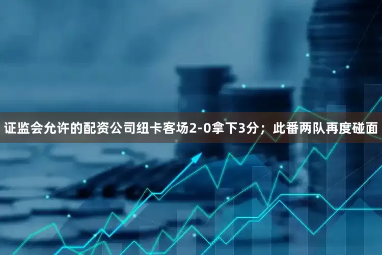 证监会允许的配资公司纽卡客场2-0拿下3分；此番两队再度碰面
