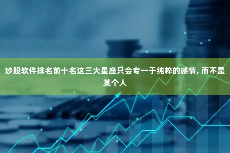 炒股软件排名前十名这三大星座只会专一于纯粹的感情, 而不是某个人