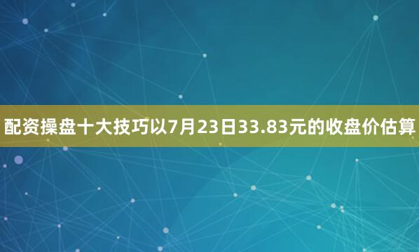 配资操盘十大技巧　　以7月23日33.83元的收盘价估算