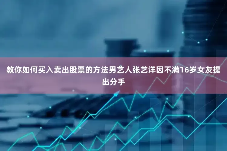 教你如何买入卖出股票的方法男艺人张艺洋因不满16岁女友提出分手