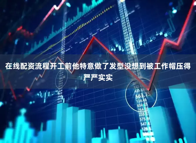 在线配资流程开工前他特意做了发型没想到被工作帽压得严严实实