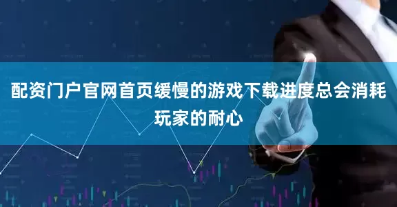 配资门户官网首页缓慢的游戏下载进度总会消耗玩家的耐心